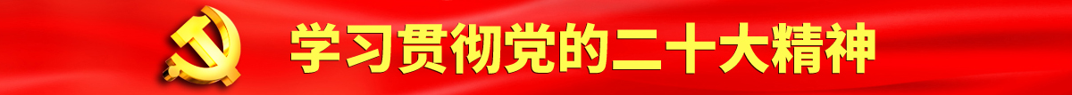 大黑吊日逼现场认真学习贯彻落实党的二十大会议精神